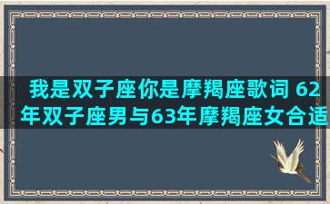 我是双子座你是摩羯座歌词 62年双子座男与63年摩羯座女合适吗